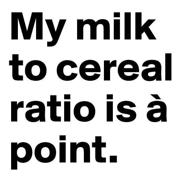 My milk to cereal ratio is à point.