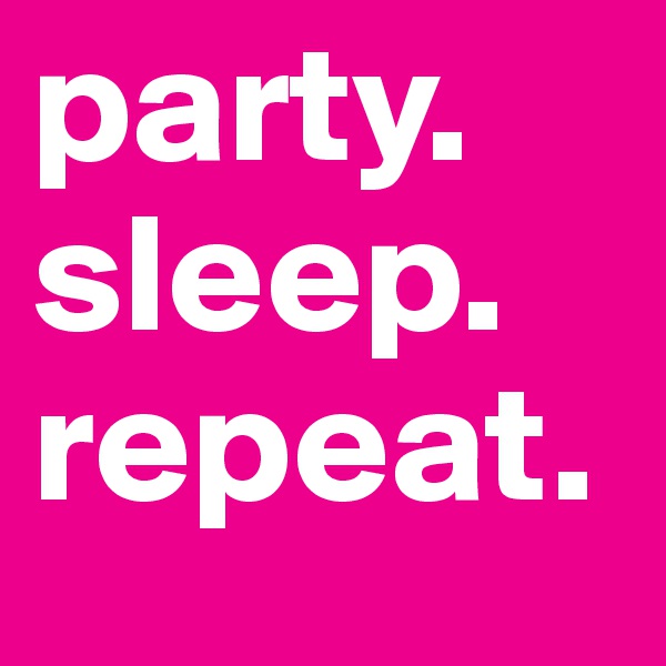 party. 
sleep. 
repeat. 