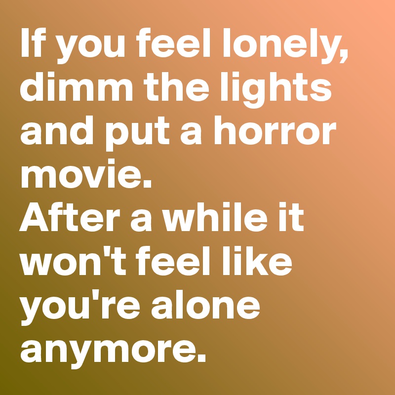 If you feel lonely, dimm the lights and put a horror movie.
After a while it won't feel like you're alone anymore. 