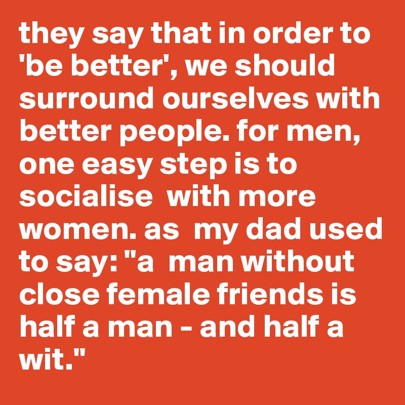 they say that in order to 'be better', we should surround ourselves with better people. for men, one easy step is to socialise  with more women. as  my dad used to say: "a  man without close female friends is  half a man - and half a wit."
