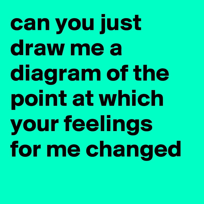 can you just draw me a diagram of the point at which your feelings for me changed