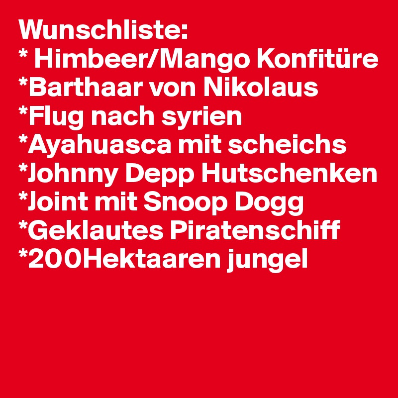 Wunschliste:
* Himbeer/Mango Konfitüre
*Barthaar von Nikolaus
*Flug nach syrien
*Ayahuasca mit scheichs
*Johnny Depp Hutschenken
*Joint mit Snoop Dogg
*Geklautes Piratenschiff
*200Hektaaren jungel


