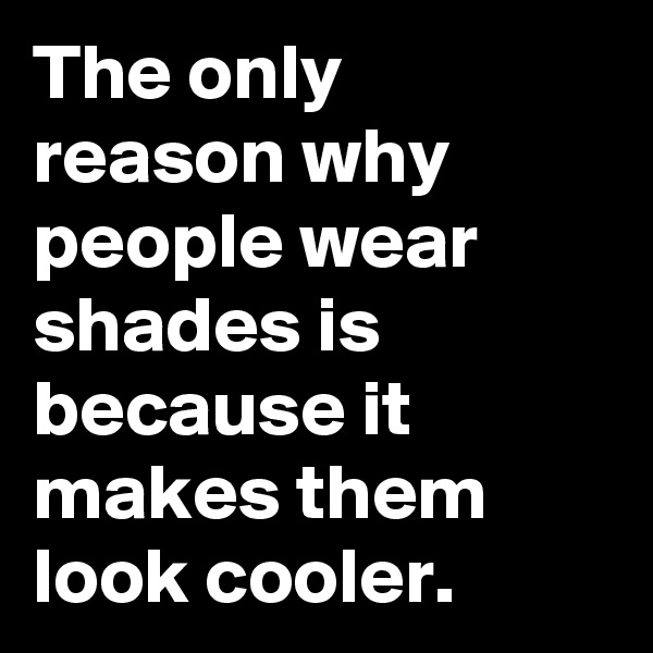 The only reason why people wear shades is
because it makes them look cooler.