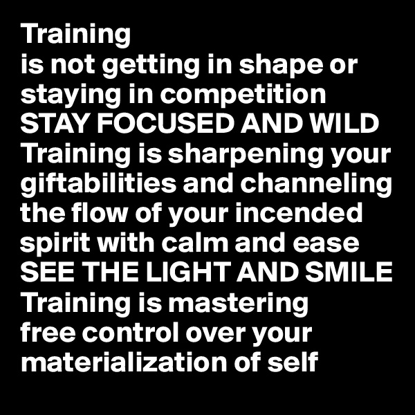 Training
is not getting in shape or staying in competition
STAY FOCUSED AND WILD
Training is sharpening your  giftabilities and channeling the flow of your incended spirit with calm and ease
SEE THE LIGHT AND SMILE
Training is mastering
free control over your materialization of self 