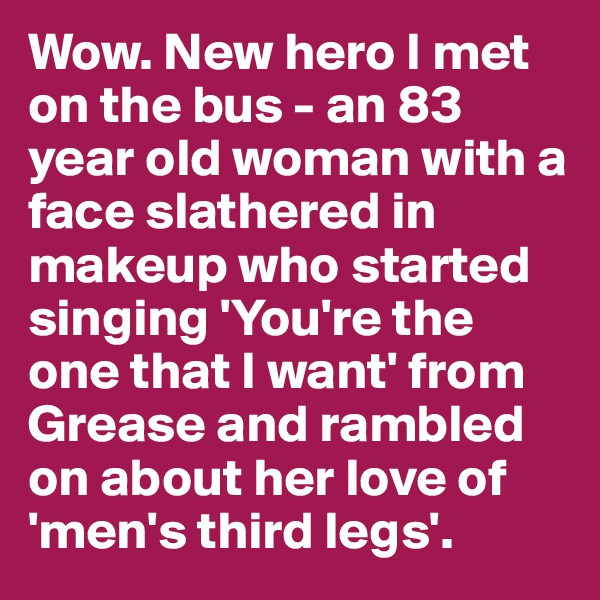 Wow. New hero I met on the bus - an 83 year old woman with a face slathered in makeup who started singing 'You're the one that I want' from Grease and rambled on about her love of 'men's third legs'. 