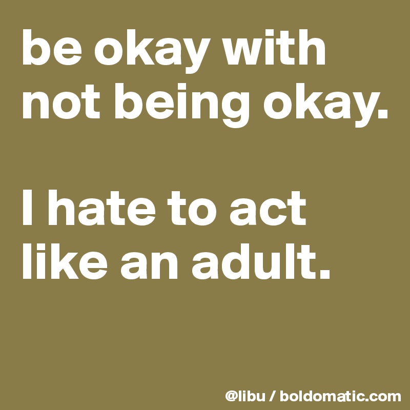 be okay with not being okay.

I hate to act like an adult.
