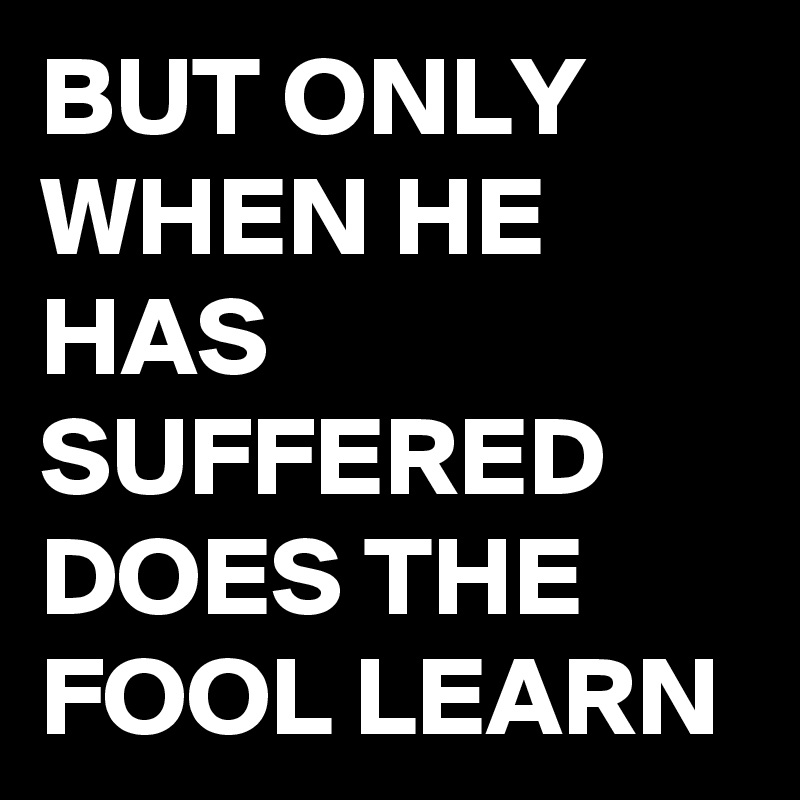 BUT ONLY WHEN HE HAS SUFFERED DOES THE FOOL LEARN
