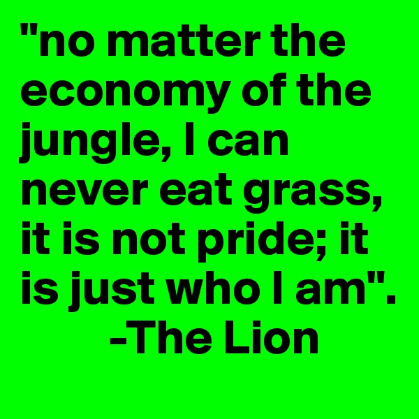 "no matter the economy of the jungle, I can never eat grass, it is not pride; it is just who I am".
         -The Lion