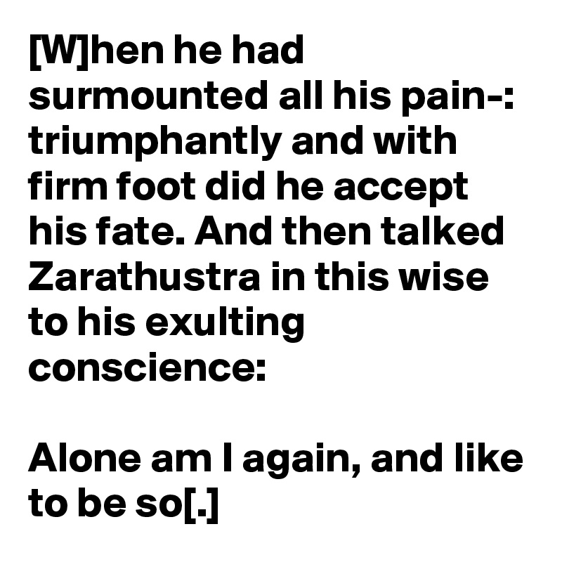 [W]hen he had surmounted all his pain-: triumphantly and with firm foot did he accept his fate. And then talked Zarathustra in this wise to his exulting conscience:

Alone am I again, and like to be so[.]