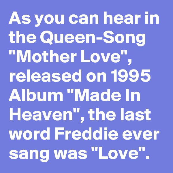 As you can hear in the Queen-Song "Mother Love", released on 1995 Album "Made In Heaven", the last word Freddie ever sang was "Love". 