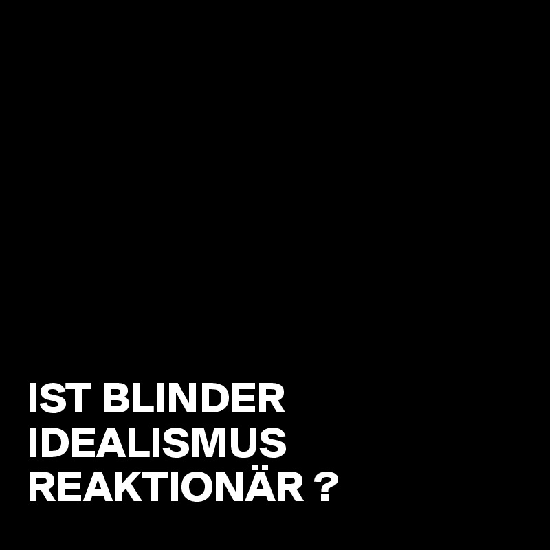                      







IST BLINDER IDEALISMUS          REAKTIONÄR ?