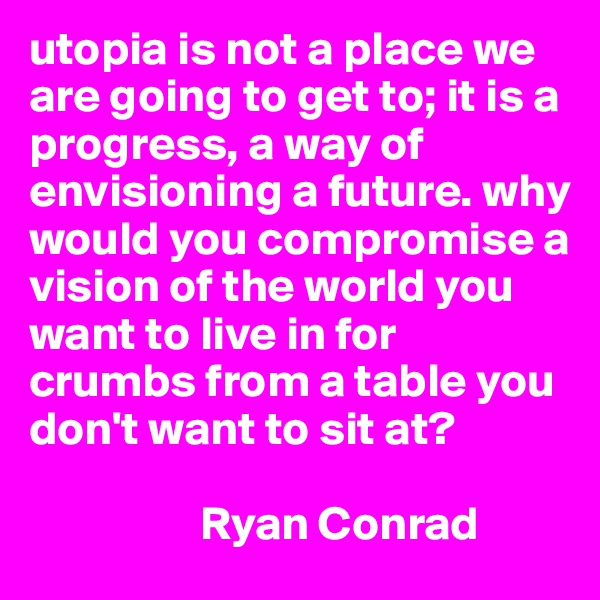utopia is not a place we are going to get to; it is a progress, a way of envisioning a future. why would you compromise a vision of the world you want to live in for crumbs from a table you don't want to sit at? 

                  Ryan Conrad 