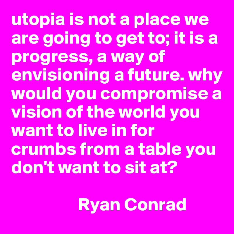 utopia is not a place we are going to get to; it is a progress, a way of envisioning a future. why would you compromise a vision of the world you want to live in for crumbs from a table you don't want to sit at? 

                  Ryan Conrad 