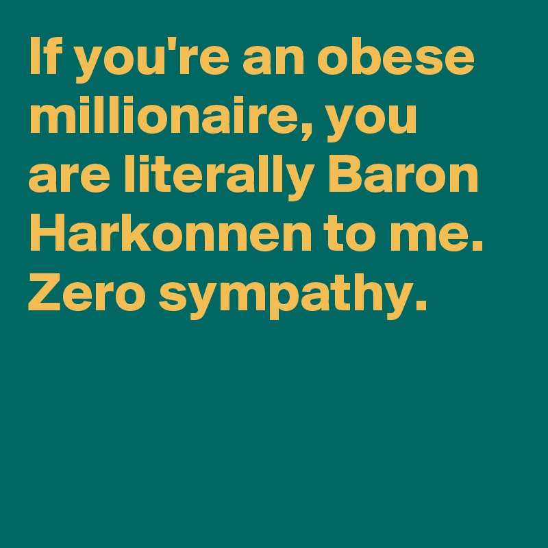If you're an obese millionaire, you are literally Baron Harkonnen to me. Zero sympathy.