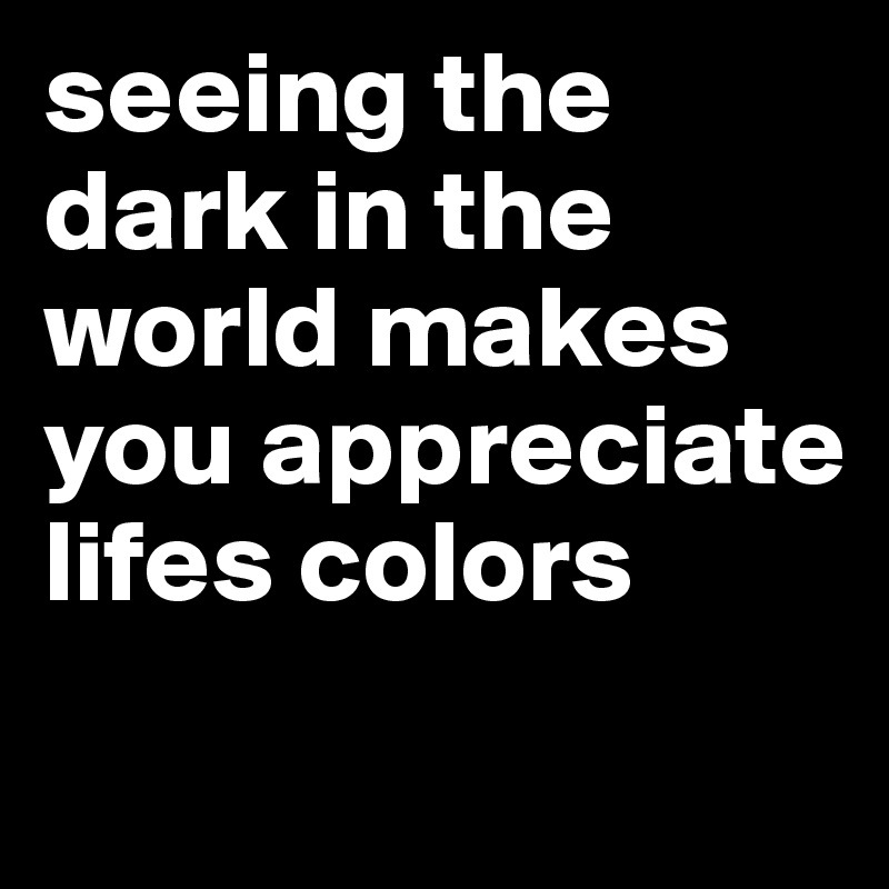 seeing the dark in the world makes you appreciate lifes colors
