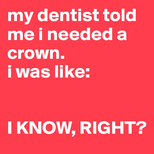 my dentist told me i needed a crown.
i was like: 


I KNOW, RIGHT?