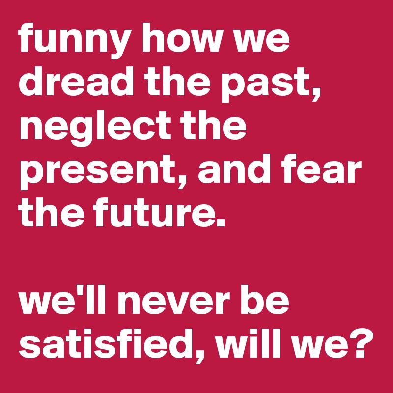 funny how we dread the past, neglect the present, and fear the future. 

we'll never be satisfied, will we?