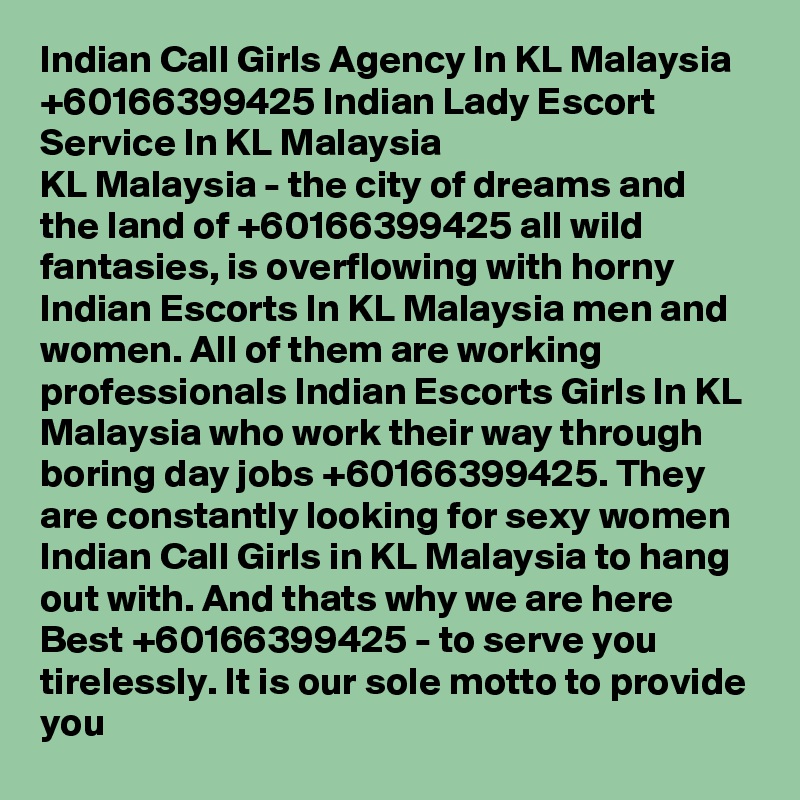 Indian Call Girls Agency In KL Malaysia +60166399425 Indian Lady Escort Service In KL Malaysia
KL Malaysia - the city of dreams and the land of +60166399425 all wild fantasies, is overflowing with horny Indian Escorts In KL Malaysia men and women. All of them are working professionals Indian Escorts Girls In KL Malaysia who work their way through boring day jobs +60166399425. They are constantly looking for sexy women Indian Call Girls in KL Malaysia to hang out with. And thats why we are here Best +60166399425 - to serve you tirelessly. It is our sole motto to provide you