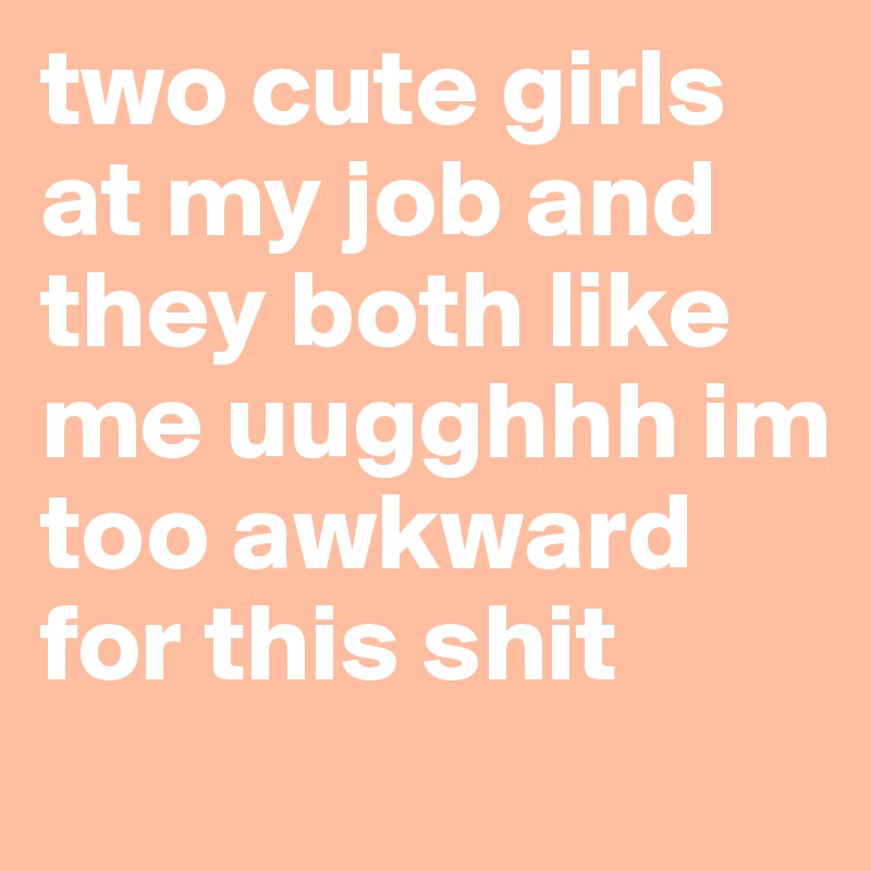 two cute girls at my job and they both like me uugghhh im too awkward for this shit