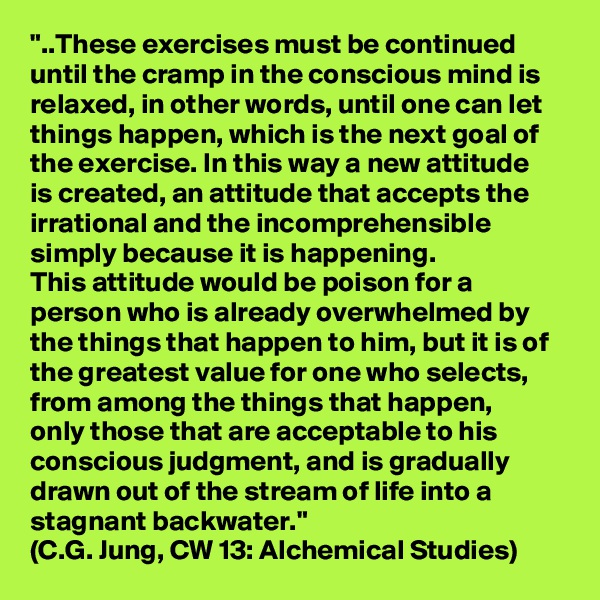 "..These exercises must be continued until the cramp in the conscious mind is relaxed, in other words, until one can let things happen, which is the next goal of the exercise. In this way a new attitude 
is created, an attitude that accepts the irrational and the incomprehensible simply because it is happening. 
This attitude would be poison for a person who is already overwhelmed by the things that happen to him, but it is of the greatest value for one who selects, from among the things that happen, 
only those that are acceptable to his conscious judgment, and is gradually drawn out of the stream of life into a stagnant backwater."
(C.G. Jung, CW 13: Alchemical Studies)