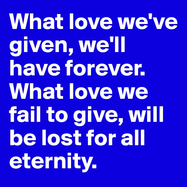 What love we've given, we'll have forever. What love we fail to give, will be lost for all eternity.