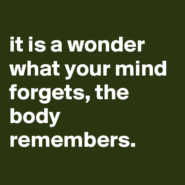 
it is a wonder what your mind forgets, the body remembers.
