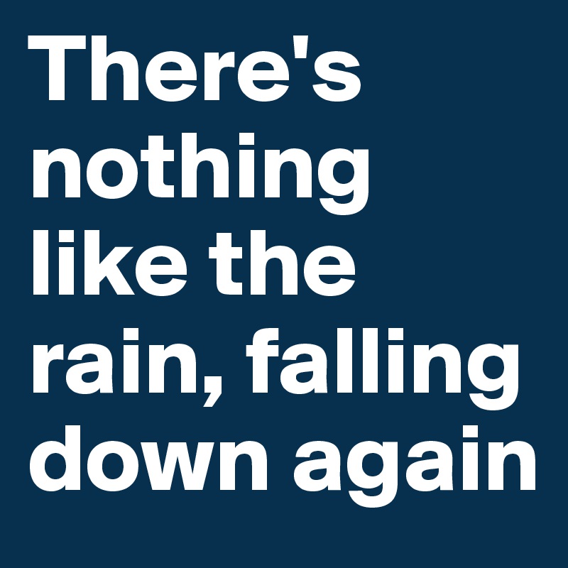 There's nothing like the rain, falling down again