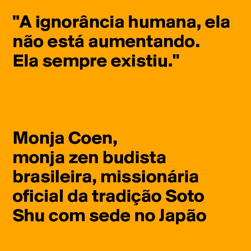 "A ignorância humana, ela não está aumentando. 
Ela sempre existiu." 



Monja Coen, 
monja zen budista brasileira, missionária oficial da tradição Soto Shu com sede no Japão