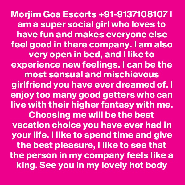 Morjim Goa Escorts +91-9137108107 I am a super social girl who loves to have fun and makes everyone else feel good in there company. I am also very open in bed, and I like to experience new feelings. I can be the most sensual and mischievous girlfriend you have ever dreamed of. I enjoy too many good getters who can live with their higher fantasy with me. Choosing me will be the best vacation choice you have ever had in your life. I like to spend time and give the best pleasure, I like to see that the person in my company feels like a king. See you in my lovely hot body