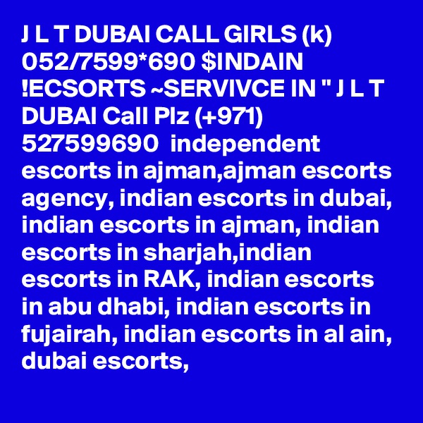 J L T DUBAI CALL GIRLS (k) 052/7599*690 $INDAIN !ECSORTS ~SERVIVCE IN " J L T DUBAI Call Plz (+971) 527599690  independent escorts in ajman,ajman escorts agency, indian escorts in dubai, indian escorts in ajman, indian escorts in sharjah,indian escorts in RAK, indian escorts in abu dhabi, indian escorts in fujairah, indian escorts in al ain, dubai escorts,