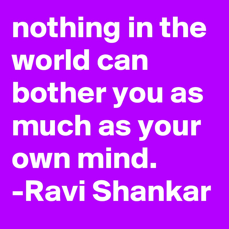 nothing in the world can bother you as much as your own mind.    -Ravi Shankar