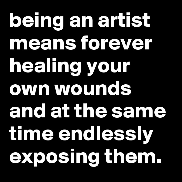 being an artist means forever healing your own wounds and at the same time endlessly exposing them. 