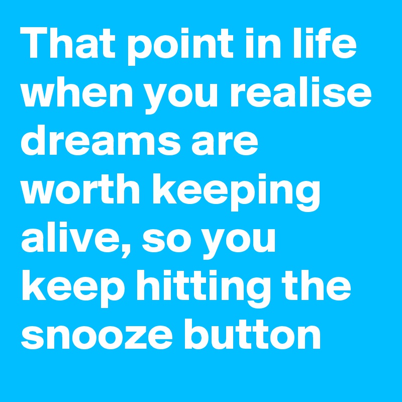 That point in life when you realise dreams are worth keeping alive, so you keep hitting the snooze button