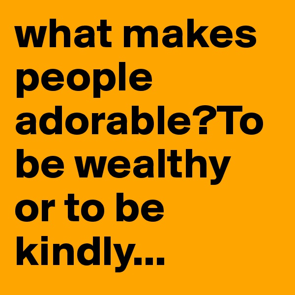 what makes people adorable?To be wealthy or to be kindly...