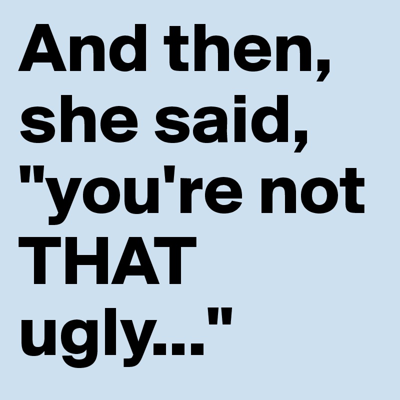And then, she said, "you're not THAT ugly..."