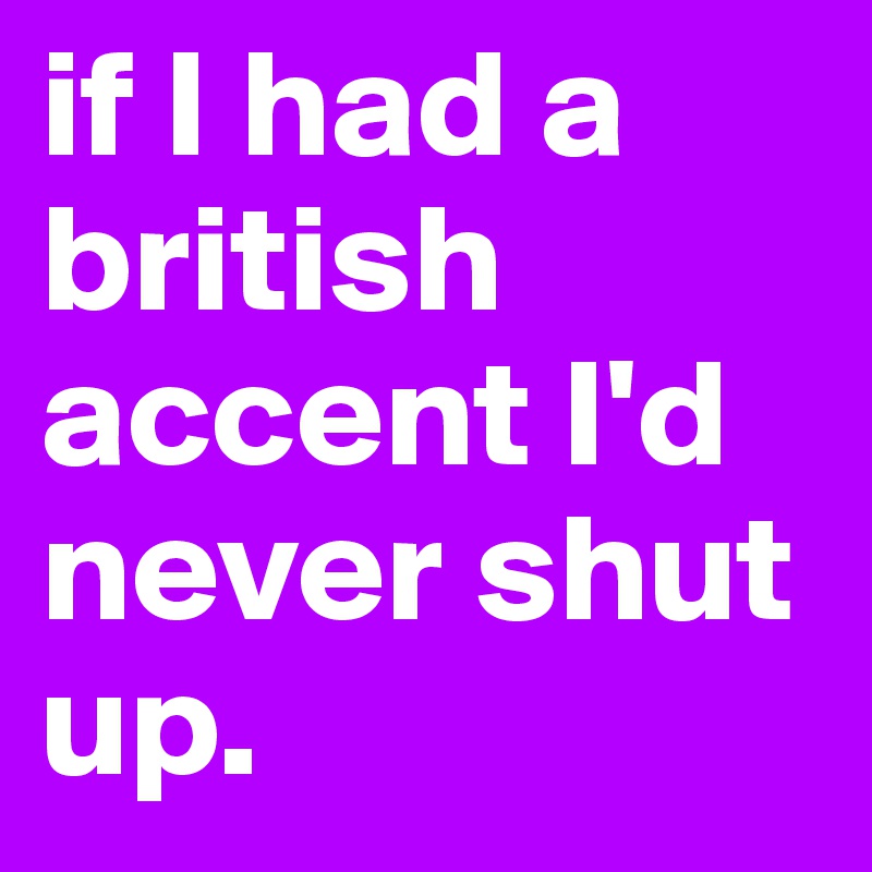 if I had a british accent I'd never shut up.