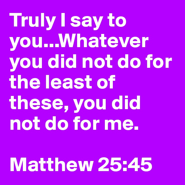 Truly I say to you...Whatever you did not do for the least of these, you did not do for me.

Matthew 25:45