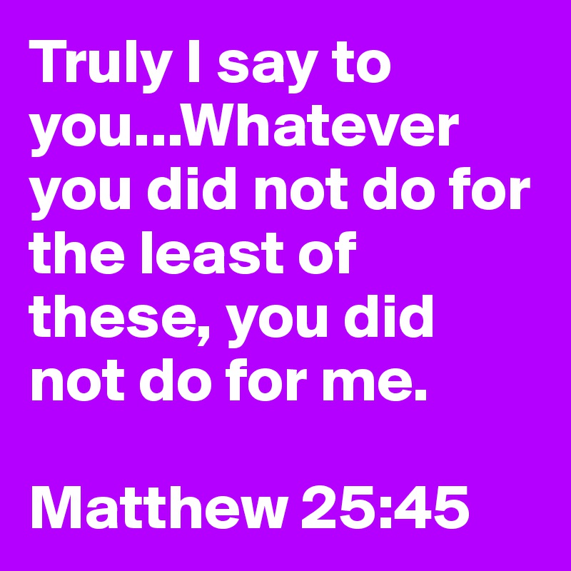 Truly I say to you...Whatever you did not do for the least of these, you did not do for me.

Matthew 25:45