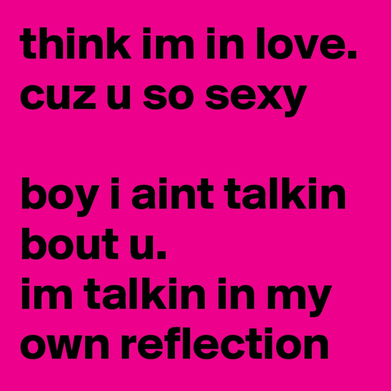 think im in love. cuz u so sexy

boy i aint talkin bout u. 
im talkin in my own reflection