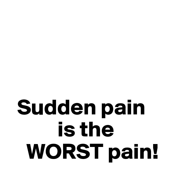 



  Sudden pain      
           is the    
    WORST pain!