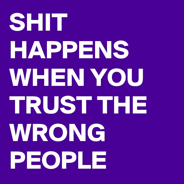 SHIT HAPPENS WHEN YOU TRUST THE WRONG PEOPLE