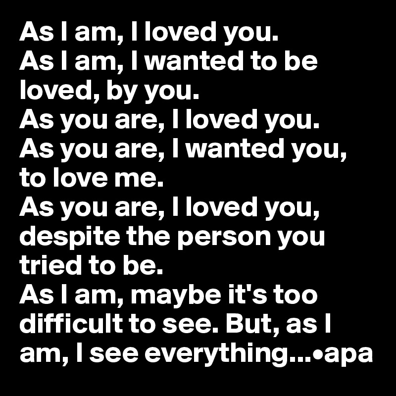 As I am, I loved you. 
As I am, I wanted to be loved, by you.
As you are, I loved you. 
As you are, I wanted you, to love me. 
As you are, I loved you, despite the person you tried to be. 
As I am, maybe it's too difficult to see. But, as I am, I see everything...•apa