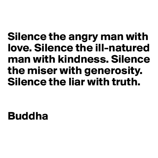 

Silence the angry man with love. Silence the ill-natured man with kindness. Silence the miser with generosity. Silence the liar with truth.


Buddha

