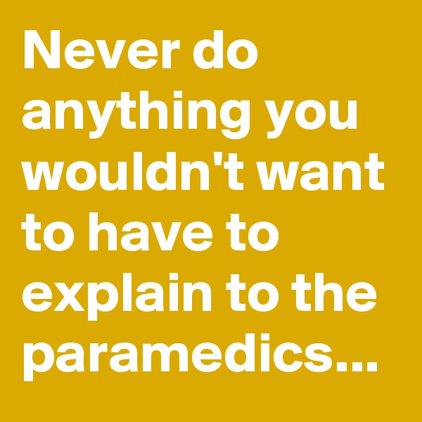 Never do anything you wouldn't want to have to explain to the paramedics...