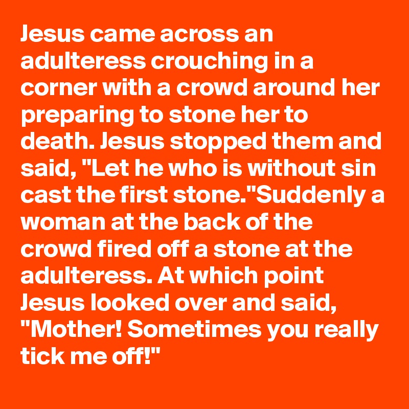 Jesus came across an adulteress crouching in a corner with a crowd around her preparing to stone her to death. Jesus stopped them and said, "Let he who is without sin cast the first stone."Suddenly a woman at the back of the crowd fired off a stone at the adulteress. At which point Jesus looked over and said, "Mother! Sometimes you really tick me off!"