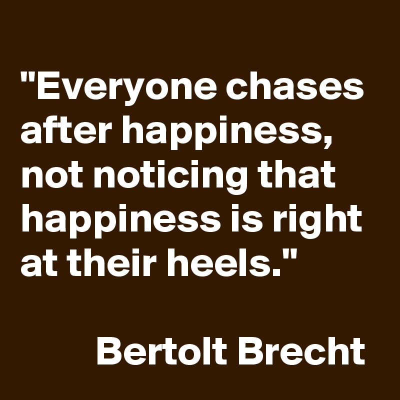 
"Everyone chases after happiness, not noticing that happiness is right at their heels." 

         Bertolt Brecht