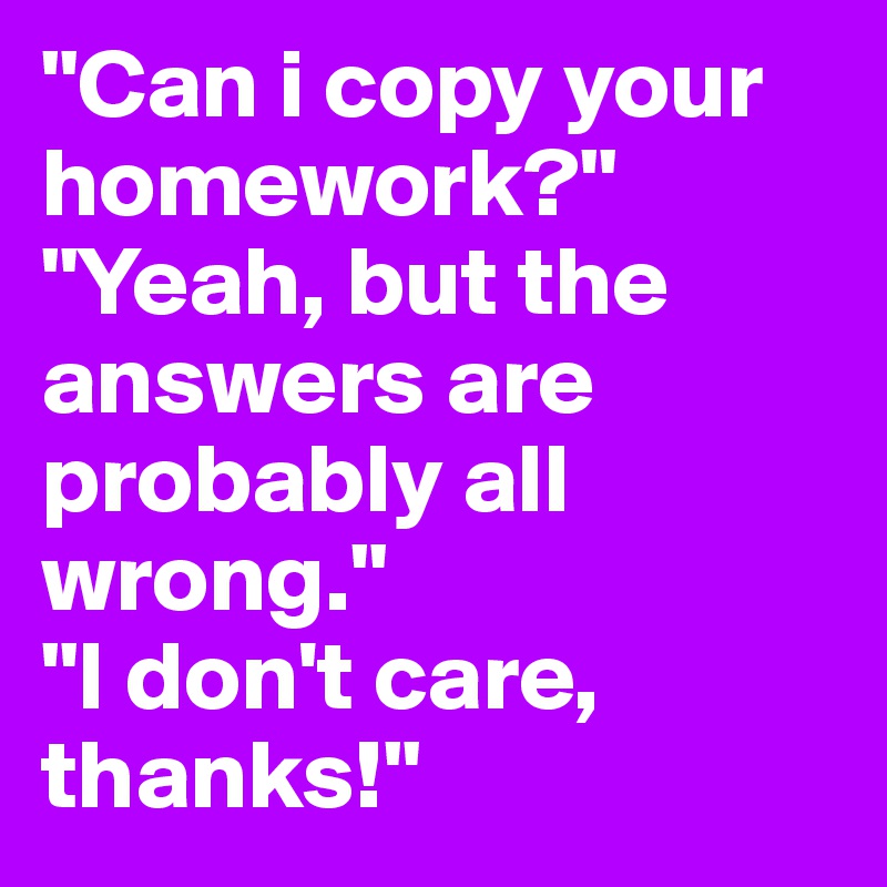 "Can i copy your homework?" "Yeah, but the answers are probably all wrong." 
"I don't care, thanks!"