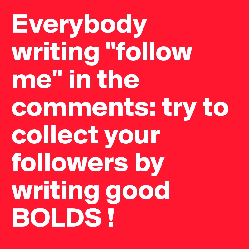 Everybody writing "follow me" in the comments: try to collect your followers by writing good BOLDS !
