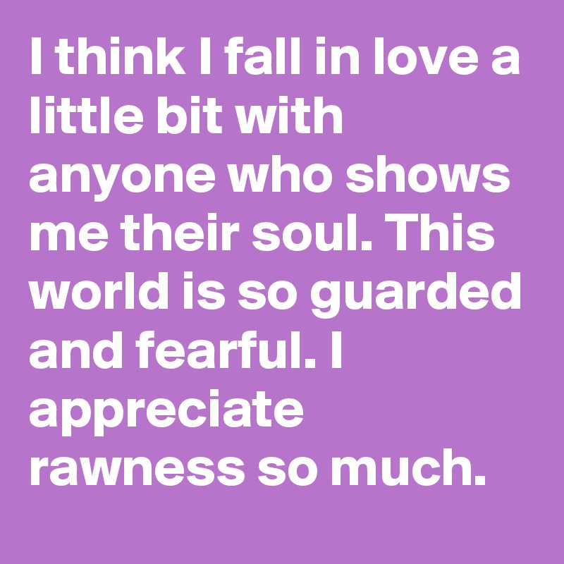 I think I fall in love a little bit with anyone who shows me their soul. This world is so guarded and fearful. I appreciate rawness so much.