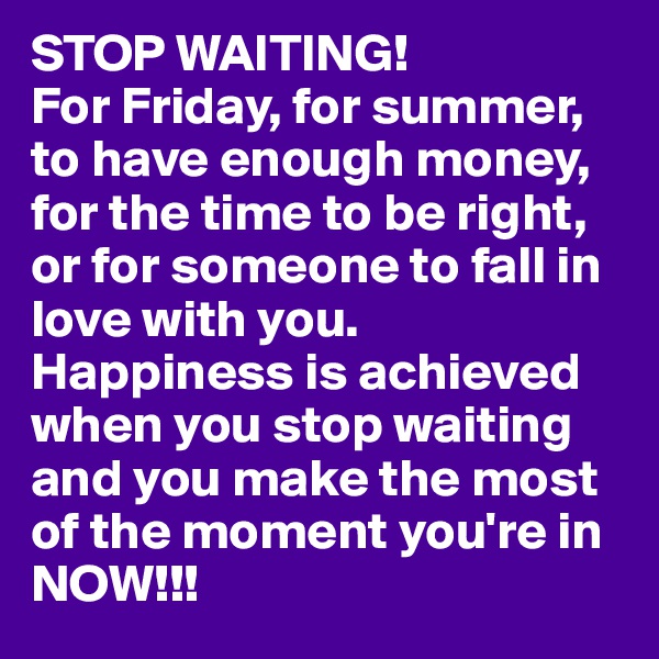 STOP WAITING!
For Friday, for summer, to have enough money, for the time to be right, or for someone to fall in love with you. 
Happiness is achieved when you stop waiting and you make the most of the moment you're in NOW!!!